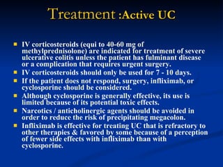 Treatment  :Active UC IV corticosteroids (equi to 40-60 mg of methylprednisolone) are indicated for treatment of severe ulcerative colitis unless the patient has fulminant disease or a complication that requires urgent surgery.  IV corticosteroids should only be used for 7 - 10 days.  If the patient does not respond, surgery, infliximab, or cyclosporine should be considered.  Although cyclosporine is generally effective, its use is limited because of its potential toxic effects.  Narcotics / anticholinergic agents should be avoided in order to reduce the risk of precipitating megacolon.  Infliximab is effective for treating UC that is refractory to other therapies & favored by some because of a perception of fewer side effects with infliximab than with cyclosporine.  