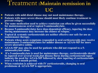Treatment  :Maintain remission in UC Patients with mild distal disease may not need maintenance therapy.  Patients with more severe disease should most likely continue treatment to prevent relapse.  The same medication used to achieve remission can often be given successfully for maintenanceas oral or topical 5-aminosalicylate.  Because 5-aminosalicylates have dose-dependent efficacy, tapering the dose during maintenance may increase the chance of relapse.  Topical & systemic corticosteroids are neither effective nor safe for use as maintenance therapy.  Patients whose acute symptoms responded to oral corticosteroids may receive maintenance 5-aminosalicylates for milder disease or AZA/6-MP for more severe ulcerative colitis.  AZA/6-MP may also be used for patients who did not respond to a 5-aminosalicylate alone. If a 5-aminosalicylate is used for maintenance therapy, corticosteroids should be tapered over several weeks,but disease flares during corticosteroid taper indicate the need for AZA/6-MP followed by slow tapering of corticosteroids over a 3- to 4-month period.  When remission is achieved with IV corticosteroids, changing to oral prednisone & AZA/6-MP is appropriate.   