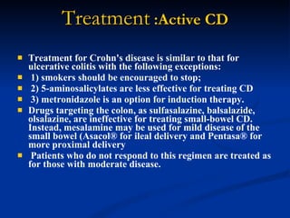 Treatment  :Active CD Treatment for Crohn's disease is similar to that for ulcerative colitis with the following exceptions: 1) smokers should be encouraged to stop; 2) 5-aminosalicylates are less effective for treating CD  3) metronidazole is an option for induction therapy.  Drugs targeting the colon, as sulfasalazine, balsalazide, olsalazine, are ineffective for treating small-bowel CD. Instead, mesalamine may be used for mild disease of the small bowel (Asacol® for ileal delivery and Pentasa® for more proximal delivery Patients who do not respond to this regimen are treated as for those with moderate disease.  