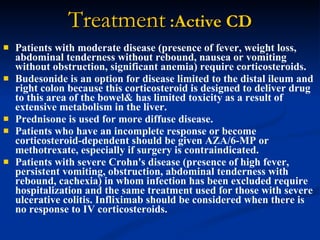 Treatment  :Active CD Patients with moderate disease (presence of fever, weight loss, abdominal tenderness without rebound, nausea or vomiting without obstruction, significant anemia) require corticosteroids.  Budesonide is an option for disease limited to the distal ileum and right colon because this corticosteroid is designed to deliver drug to this area of the bowel& has limited toxicity as a result of extensive metabolism in the liver.  Prednisone is used for more diffuse disease.  Patients who have an incomplete response or become corticosteroid-dependent should be given AZA/6-MP or methotrexate, especially if surgery is contraindicated.  Patients with severe Crohn's disease (presence of high fever, persistent vomiting, obstruction, abdominal tenderness with rebound, cachexia) in whom infection has been excluded require hospitalization and the same treatment used for those with severe ulcerative colitis. Infliximab should be considered when there is no response to IV corticosteroids.  