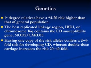 Genetics 1 st  degree relatives have a *4-20 risk higher than that of general population. The best replicated linkage region, IBD1, on chromosome 16q contains the CD susceptibility gene, NOD2/CARD15. Having one copy of the risk alleles confers a 2 – 4-fold risk for developing CD, whereas double-dose carriage increases the risk 20 – 40-fold. 