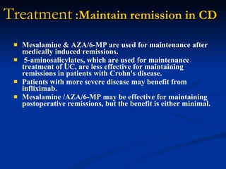 Treatment  :Maintain remission in CD Mesalamine & AZA/6-MP are used for maintenance after medically induced remissions.  5-aminosalicylates, which are used for maintenance treatment of UC, are less effective for maintaining remissions in patients with Crohn's disease.  Patients with more severe disease may benefit from infliximab.  Mesalamine /AZA/6-MP may be effective for maintaining postoperative remissions, but the benefit is either minimal.   