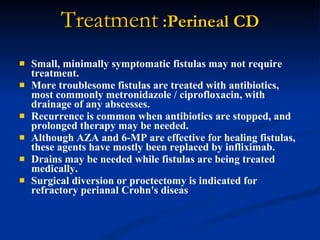 Treatment  :Perineal CD Small, minimally symptomatic fistulas may not require treatment.  More troublesome fistulas are treated with antibiotics, most commonly metronidazole / ciprofloxacin, with drainage of any abscesses.  Recurrence is common when antibiotics are stopped, and prolonged therapy may be needed.  Although AZA and 6-MP are effective for healing fistulas, these agents have mostly been replaced by infliximab.  Drains may be needed while fistulas are being treated medically.  Surgical diversion or proctectomy is indicated for refractory perianal Crohn's diseas  