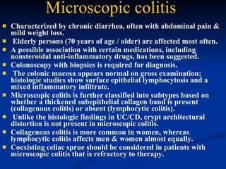 Microscopic colitis   Characterized by chronic diarrhea, often with abdominal pain &  mild weight loss. Elderly persons (70 years of age / older) are affected most often.  A possible association with certain medications, including nonsteroidal anti-inflammatory drugs, has been suggested.  Colonoscopy with biopsies is required for diagnosis. The colonic mucosa appears normal on gross examination; histologic studies show surface epithelial lymphocytosis and a mixed inflammatory infiltrate.  Microscopic colitis is further classified into subtypes based on whether a thickened subepithelial collagen band is present (collagenous colitis) or absent (lymphocytic colitis). Unlike the histologic findings in UC/CD, crypt architectural distortion is not present in microscopic colitis.  Collagenous colitis is more common in women, whereas lymphocytic colitis affects men & women almost equally.  Coexisting celiac sprue should be considered in patients with microscopic colitis that is refractory to therapy.  