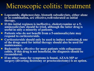 Microscopic colitis: treatment   Lopeamide, diphenoxylate, bismuth subsalicylate, either alone or in combination, are effective,well-tolerated as initial therapy.  If this initial regimen is ineffective, cholestyramine or a 5-aminosalicylate should be tried, although the latter drug is useful in only a minority of patients.  Patients who do not benefit from a 5-aminosalicylate may respond to corticosteroids.  Corticosteroids should only be used to induce remission,& one of the drugs used for initial therapy should also be used for maintenance.  Budesonide is effective for most patients with collagenous colitis. If this drug is not beneficial, the diagnosis should be reconsidered.  If no other cause for symptoms is found, AZA/6-MP or surgery (diverting ileostomy or proctocolectomy) is an option.  