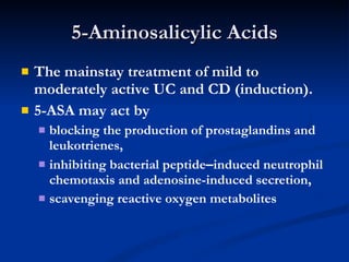 5-Aminosalicylic Acids The mainstay treatment of mild to moderately active UC and CD (induction). 5-ASA may act by  blocking the production of prostaglandins and leukotrienes, inhibiting bacterial peptide – induced neutrophil chemotaxis and adenosine-induced secretion,  scavenging reactive oxygen metabolites 