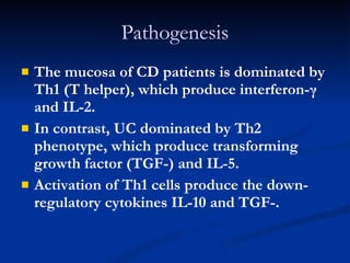 Pathogenesis The mucosa of CD patients is dominated by Th1 (T helper), which produce interferon-γ and IL-2.  In contrast, UC dominated by Th2 phenotype, which produce transforming growth factor (TGF-) and IL-5.  Activation of Th1 cells produce the down-regulatory cytokines IL-10 and TGF-. 