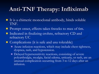 Anti-TNF Therapy: Infliximab  It is a chimeric monoclonal antibody, binds soluble TNF. Prompt onset, effects takes 6weeks to max of 6m. Indicated in fisulizing crohns, refractory CD and refractory UC Complications (it is safe and usu tolerable) Acute infusion reactions, which may include chest tightness, dyspnea, rash, and hypotension.  Delayed hypersensitivity reactions, consisting of severe polyarthralgia, myalgia, facial edema, urticaria, or rash, are an unusual complication occurring from 3 to 12 days after an infusion. 