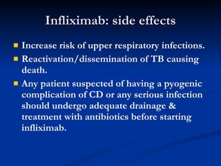 Infliximab: side effects Increase risk of upper respiratory infections.  Reactivation/dissemination of TB causing death. Any patient suspected of having a pyogenic complication of CD or any serious infection should undergo adequate drainage & treatment with antibiotics before starting infliximab.  