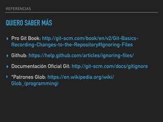 REFERENCIAS
QUIERO SABER MÁS
▸ Pro Git Book: http://git-scm.com/book/en/v2/Git-Basics-
Recording-Changes-to-the-Repository#Ignoring-Files
▸ Github: https://help.github.com/articles/ignoring-files/
▸ Documentación Oficial Git: http://git-scm.com/docs/gitignore
‣ *Patrones Glob: https://en.wikipedia.org/wiki/
Glob_(programming)
 