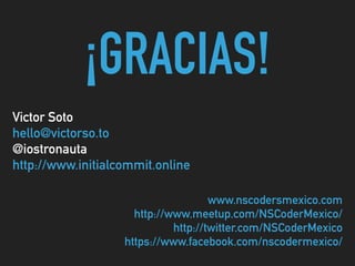 ¡GRACIAS!
Victor Soto 
hello@victorso.to 
@iostronauta 
http://www.initialcommit.online
www.nscodersmexico.com 
http://www.meetup.com/NSCoderMexico/ 
http://twitter.com/NSCoderMexico 
https://www.facebook.com/nscodermexico/
 