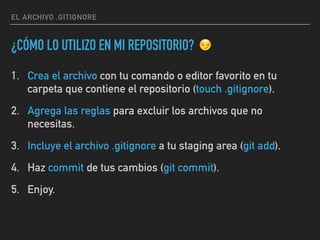 EL ARCHIVO .GITIGNORE
¿CÓMO LO UTILIZO EN MI REPOSITORIO?
1. Crea el archivo con tu comando o editor favorito en tu
carpeta que contiene el repositorio (touch .gitignore).
2. Agrega las reglas para excluir los archivos que no
necesitas.
3. Incluye el archivo .gitignore a tu staging area (git add).
4. Haz commit de tus cambios (git commit).
5. Enjoy.
😏
 