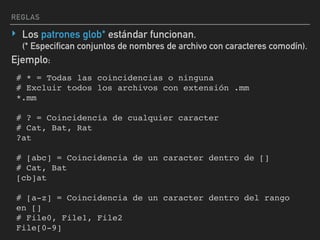 REGLAS
‣ Los patrones glob* estándar funcionan. 
(* Especifican conjuntos de nombres de archivo con caracteres comodín).
# * = Todas las coincidencias o ninguna
# Excluir todos los archivos con extensión .mm
*.mm
# ? = Coincidencia de cualquier caracter
# Cat, Bat, Rat
?at
# [abc] = Coincidencia de un caracter dentro de []
# Cat, Bat
[cb]at
# [a-z] = Coincidencia de un caracter dentro del rango
en []
# File0, File1, File2
File[0-9]
Ejemplo:
 