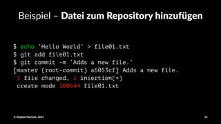 Beispiel'–'Datei&zum&Repository&hinzufügen
$ echo ‘Hello World’ > file01.txt
$ git add file01.txt
$ git commit -m ‘Adds a new file.’
[master (root-commit) a6053cf] Adds a new file.
1 file changed, 1 insertion(+)
create mode 100644 file01.txt
©"Stephan"Partzsch,"2015 16
 