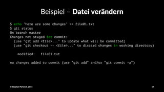 Beispiel'–'Datei&verändern
$ echo ‘here are some changes’ >> file01.txt
$ git status
On branch master
Changes not staged for commit:
(use “git add <file>...” to update what will be committed)
(use “git checkout -- <file>...” to discard changes in working directory)
modified: file01.txt
no changes added to commit (use “git add” and/or “git commit -a”)
©"Stephan"Partzsch,"2015 17
 