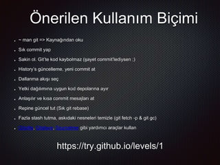 Önerilen Kullanım Biçimi
https://try.github.io/levels/1
~ man git => Kaynağından oku
Sık commit yap
Sakin ol. Git’te kod kaybolmaz (şayet commit’lediysen ;)
History’s güncelleme, yeni commit at
Dallanma akışı seç
Yetki dağılımına uygun kod depolarına ayır
Anlaşılır ve kısa commit mesajları at
Repine güncel tut (Sık git rebase)
Fazla stash tutma, askıdaki nesneleri temizle (git fetch -p & git gc)
Gitolite, Gitslave, Sourcetree gibi yardımcı araçlar kullan
 
