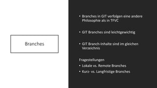 Branches
• Branches in GIT verfolgen eine andere
Philosophie als in TFVC
• GIT Branches sind leichtgewichtig
• GIT Branch-Inhalte sind im gleichen
Verzeichnis
Fragestellungen
• Lokale vs. Remote Branches
• Kurz- vs. Langfristige Branches
 