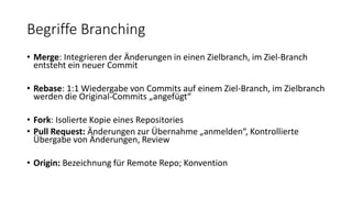 Begriffe Branching
• Merge: Integrieren der Änderungen in einen Zielbranch, im Ziel-Branch
entsteht ein neuer Commit
• Rebase: 1:1 Wiedergabe von Commits auf einem Ziel-Branch, im Zielbranch
werden die Original-Commits „angefügt“
• Fork: Isolierte Kopie eines Repositories
• Pull Request: Änderungen zur Übernahme „anmelden“, Kontrollierte
Übergabe von Änderungen, Review
• Origin: Bezeichnung für Remote Repo; Konvention
 
