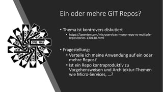 Ein oder mehre GIT Repos?
• Thema ist kontrovers diskutiert
• https://jaxenter.com/microservices-mono-repo-vs-multiple-
repositories-130148.html
• Fragestellung:
• Verteile ich meine Anwendung auf ein oder
mehre Repos?
• Ist ein Repo kontraproduktiv zu
Vorgehensweisen und Architektur-Themen
wie Micro-Services, …?
 