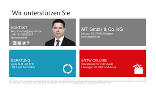 Wir unterstützen Sie
KONTAKT
Nico.Orschel@aitgmbh.de
+49 151 55052624
@nicoorschel
AIT GmbH & Co. KG
Leitzstr. 45, 70469 Stuttgart
www.aitgmbh.de
BERATUNG
Agile ALM und TFS
.NET und Architektur
ENTWICKLUNG
Dienstleister für individuelle
Lösungen mit .NET und Azure
© AIT GmbH & Co. KG – Alle genannten und gezeigten Marken oder Warenzeichen sind eingetragene Marken oder eingetragene Warenzeichen ihrer jeweiligen Eigentümer und ggf. nicht gesondert gekennzeichnet. Aus dem Fehlen der
Kennzeichnung kann nicht geschlossen werden, daß es sich bei einem Begriﬀ oder einem Bild nicht um eine eingetragene Marke oder ein eingetragenes Warenzeichen handelt.
 
