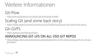 Git-Flow
▪ http://nvie.com/posts/a-successful-git-branching-model/
Scaling Git (and some back story)
▪ https://blogs.msdn.microsoft.com/bharry/2017/02/03/scaling-git-and-some-back-story/
Git-GVFS
▪ https://github.com/Microsoft/gvfs
ANNOUNCING GIT-LFS ON ALL VSO GIT REPOS
▪ https://blogs.msdn.microsoft.com/visualstudioalm/2015/10/01/announcing-git-lfs-on-all-vso-
git-repos/
 