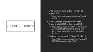 TFS und GIT - Historie
• Erste Gehversuche mit GIT-TF seit ca.
August 2012
• https://gittf.codeplex.com/releases/view/1
00054
• Erste „richtige“ Integration in VSTS /
Visual Studio 2012 seit ca. Jan 2013
• https://blogs.msdn.microsoft.com/visualstu
dioalm/2013/01/30/getting-started-with-
git-in-visual-studio-and-team-foundation-
service/
• On-Prem verfügbar in TFS seit TFS 2013
• https://blogs.msdn.microsoft.com/bharry/2
013/06/03/visual-studio-2013/
 