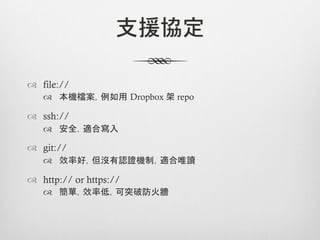 支援協定

™  file://
    ™  本機檔案，例如用 Dropbox 架 repo

™  ssh://
    ™  安全，適合寫入

™  git://
    ™  效率好，但沒有認證機制，適合唯讀

™  http:// or https://
    ™  簡單，效率低，可突破防火牆
 