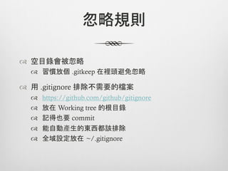 忽略規則

™  空目錄會被忽略
  ™  習慣放個 .gitkeep 在裡頭避免忽略

™  用 .gitignore 排除不需要的檔案
  ™    https://github.com/github/gitignore
  ™    放在 Working tree 的根目錄
  ™    記得也要 commit
  ™    能自動產生的東西都該排除
  ™    全域設定放在 ~/.gitignore
 