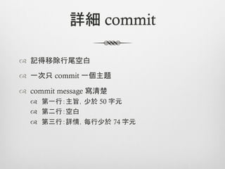 詳細 commit

™  記得移除行尾空白

™  一次只 commit 一個主題

™  commit message 寫清楚
  ™  第一行：主旨，少於 50 字元
  ™  第二行：空白
  ™  第三行：詳情，每行少於 74 字元
 