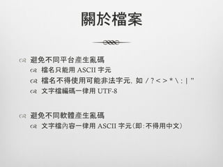 關於檔案

™  避免不同平台產生亂碼
 ™  檔名只能用 ASCII 字元	
 ™  檔名不得使用可能非法字元，如 / ? < > *  : | ”
 ™  文字檔編碼一律用 UTF-8


™  避免不同軟體產生亂碼
 ™  文字檔內容一律用 ASCII 字元（即：不得用中文）
 