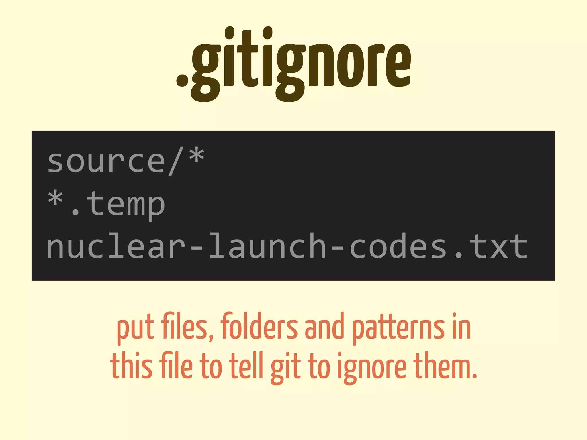 .gitignore
source/*
*.temp
nuclear-­‐launch-­‐codes.txt

    put ﬁles, folders and patterns in
   this ﬁle to tell git to ignore them.
 
