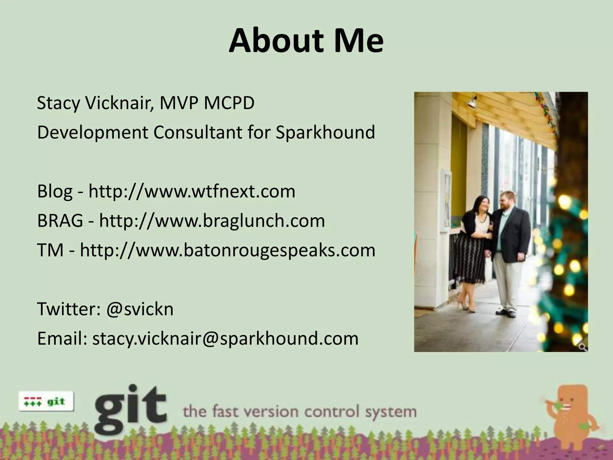 About Me
Stacy Vicknair, MVP MCPD
Development Consultant for Sparkhound

Blog - http://www.wtfnext.com
BRAG - http://www.braglunch.com
TM - http://www.batonrougespeaks.com

Twitter: @svickn
Email: stacy.vicknair@sparkhound.com
 