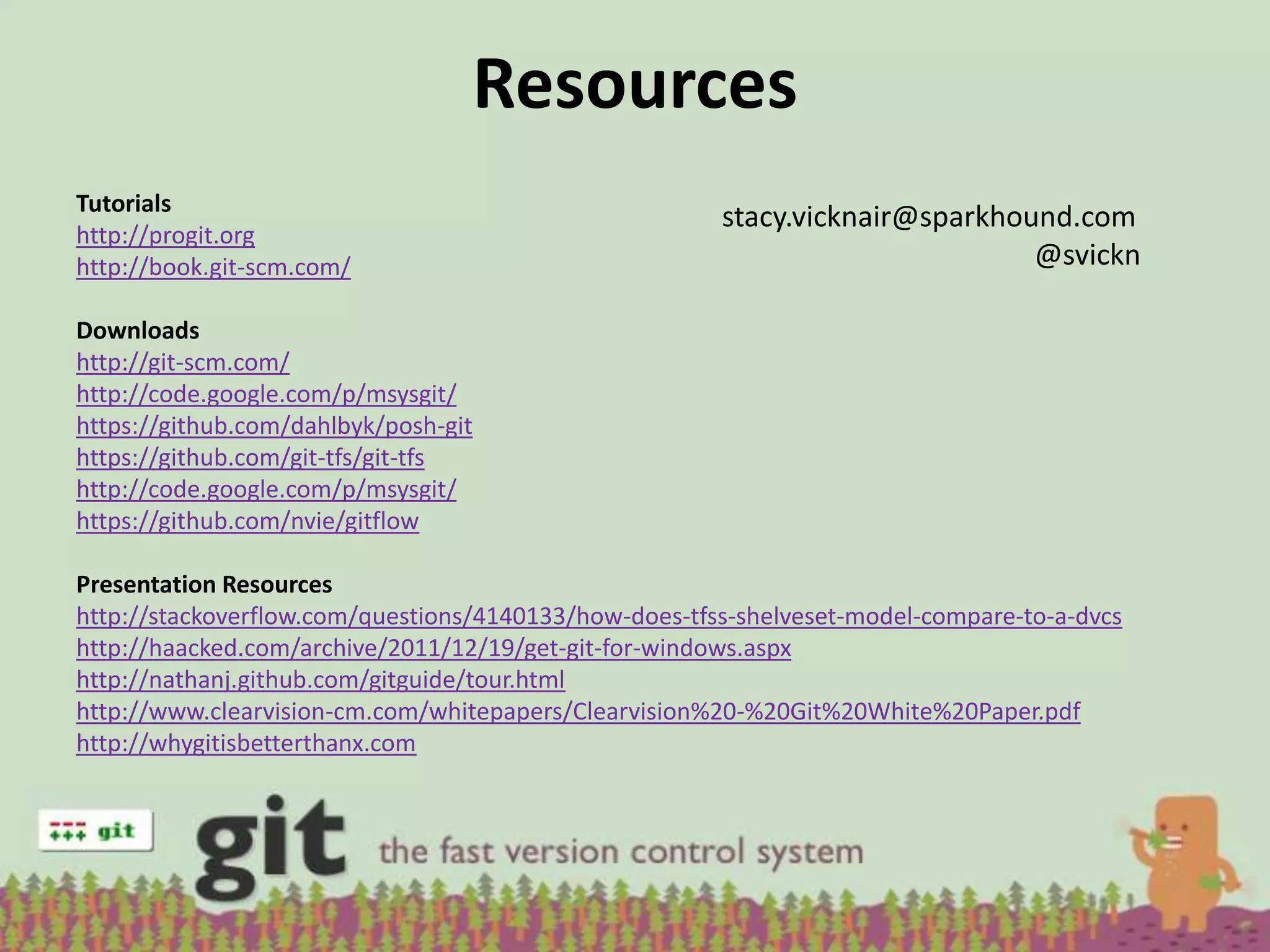 Resources
Tutorials
                                                       stacy.vicknair@sparkhound.com
http://progit.org
http://book.git-scm.com/                                                      @svickn

Downloads
http://git-scm.com/
http://code.google.com/p/msysgit/
https://github.com/dahlbyk/posh-git
https://github.com/git-tfs/git-tfs
http://code.google.com/p/msysgit/
https://github.com/nvie/gitflow

Presentation Resources
http://stackoverflow.com/questions/4140133/how-does-tfss-shelveset-model-compare-to-a-dvcs
http://haacked.com/archive/2011/12/19/get-git-for-windows.aspx
http://nathanj.github.com/gitguide/tour.html
http://www.clearvision-cm.com/whitepapers/Clearvision%20-%20Git%20White%20Paper.pdf
http://whygitisbetterthanx.com
 