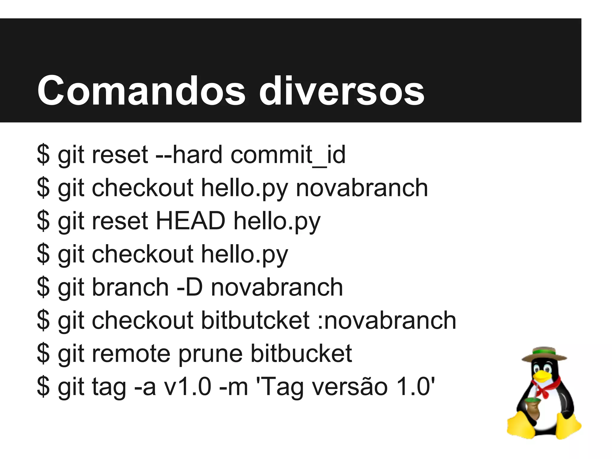 Comandos diversos
$ git reset --hard commit_id
$ git checkout hello.py novabranch
$ git reset HEAD hello.py
$ git checkout hello.py
$ git branch -D novabranch
$ git checkout bitbutcket :novabranch
$ git remote prune bitbucket
$ git tag -a v1.0 -m 'Tag versão 1.0'
 