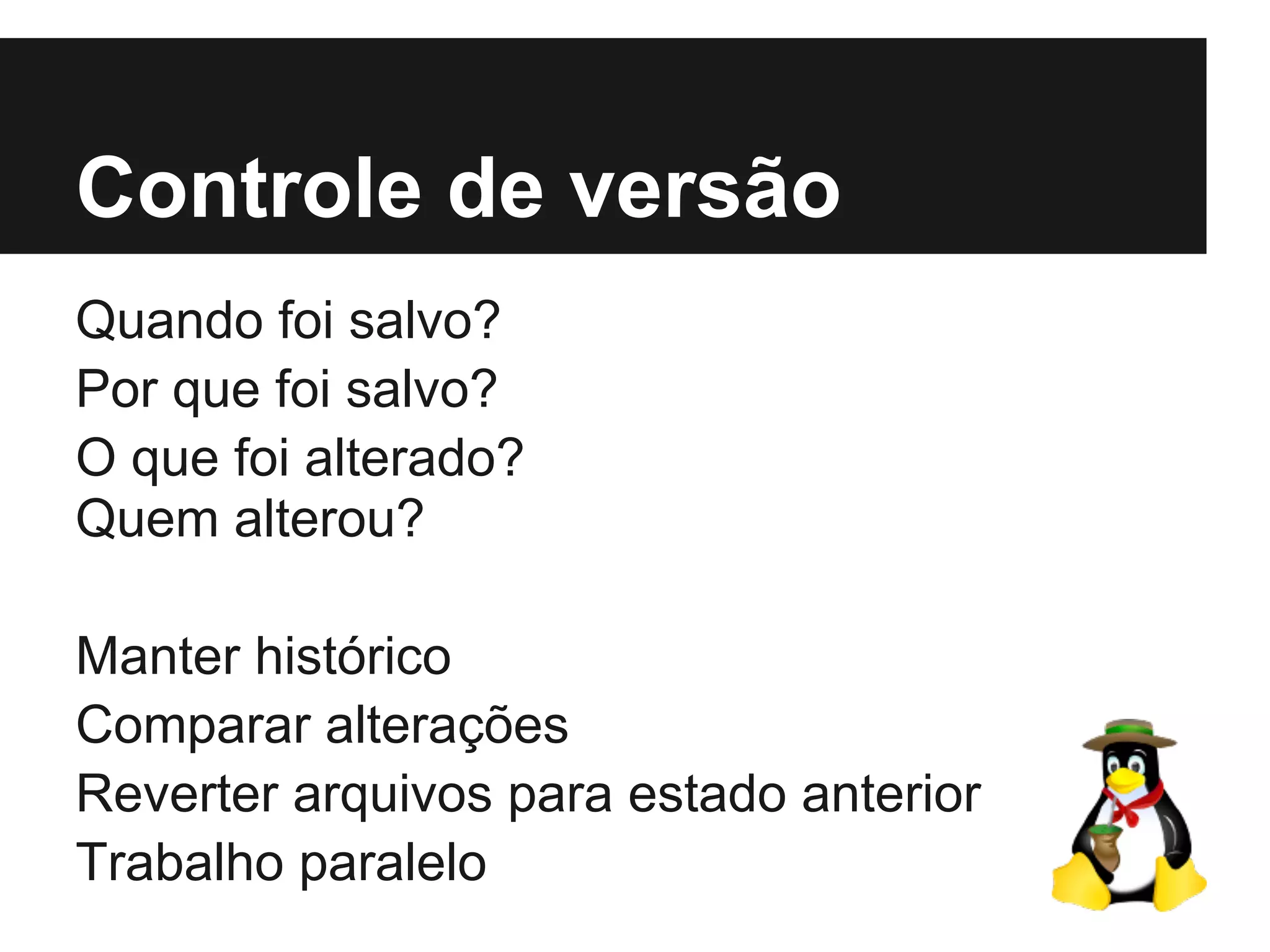 Controle de versão
Quando foi salvo?
Por que foi salvo?
O que foi alterado?
Quem alterou?
Manter histórico
Comparar alterações
Reverter arquivos para estado anterior
Trabalho paralelo
 