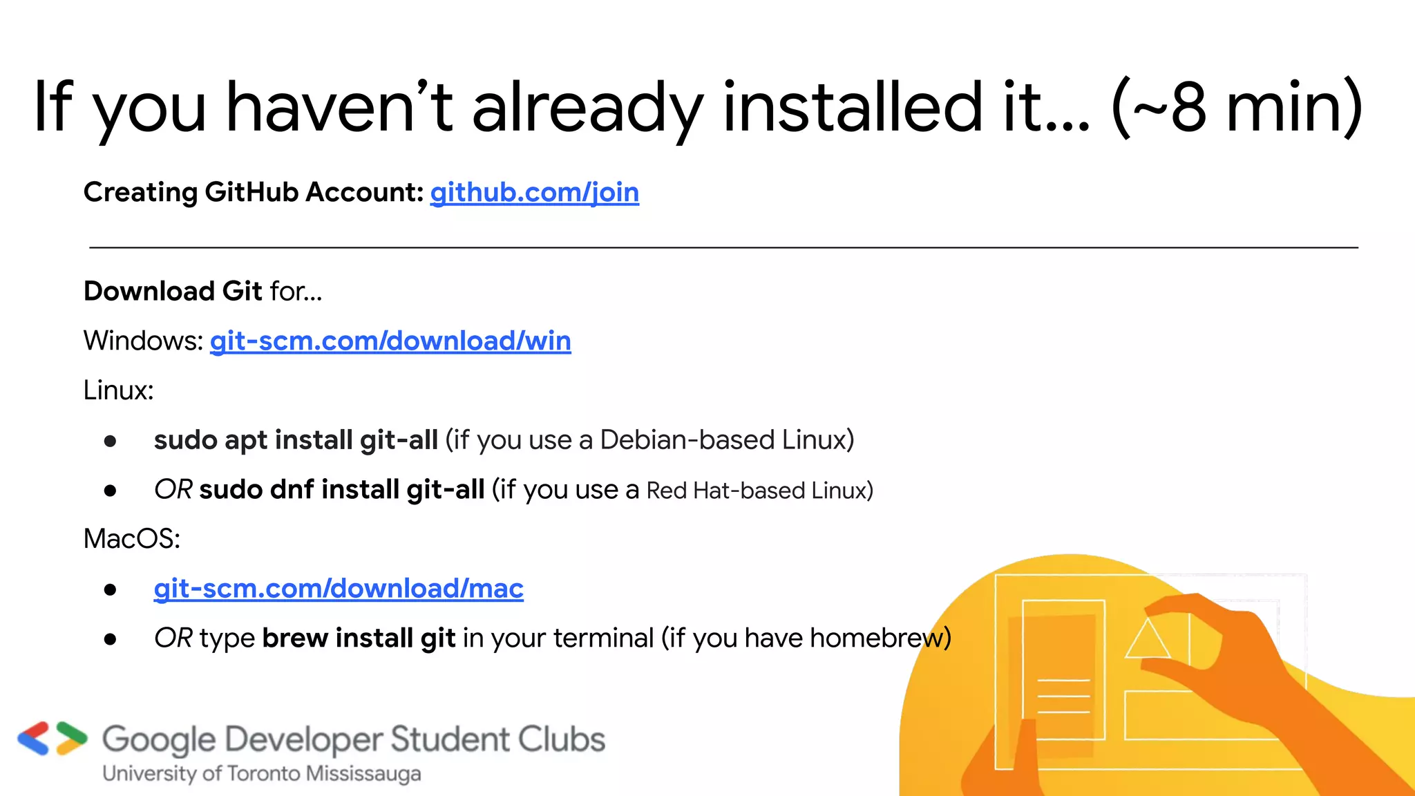 If you haven’t already installed it… (~8 min)
Creating GitHub Account: github.com/join
Download Git for...
Windows: git-scm.com/download/win
Linux:
● sudo apt install git-all (if you use a Debian-based Linux)
● OR sudo dnf install git-all (if you use a Red Hat-based Linux)
MacOS:
● git-scm.com/download/mac
● OR type brew install git in your terminal (if you have homebrew)
 