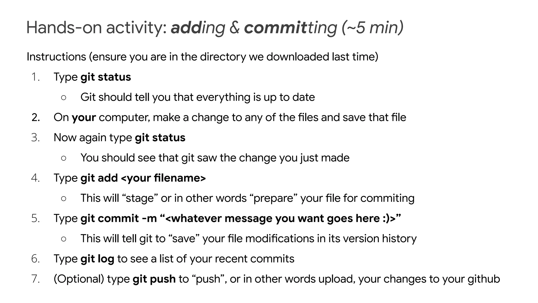 Hands-on activity: adding & committing (~5 min)
Instructions (ensure you are in the directory we downloaded last time)
1. Type git status
○ Git should tell you that everything is up to date
2. On your computer, make a change to any of the files and save that file
3. Now again type git status
○ You should see that git saw the change you just made
4. Type git add <your filename>
○ This will “stage” or in other words “prepare” your file for commiting
5. Type git commit -m “<whatever message you want goes here :)>”
○ This will tell git to “save” your file modifications in its version history
6. Type git log to see a list of your recent commits
7. (Optional) type git push to “push”, or in other words upload, your changes to your github
 
