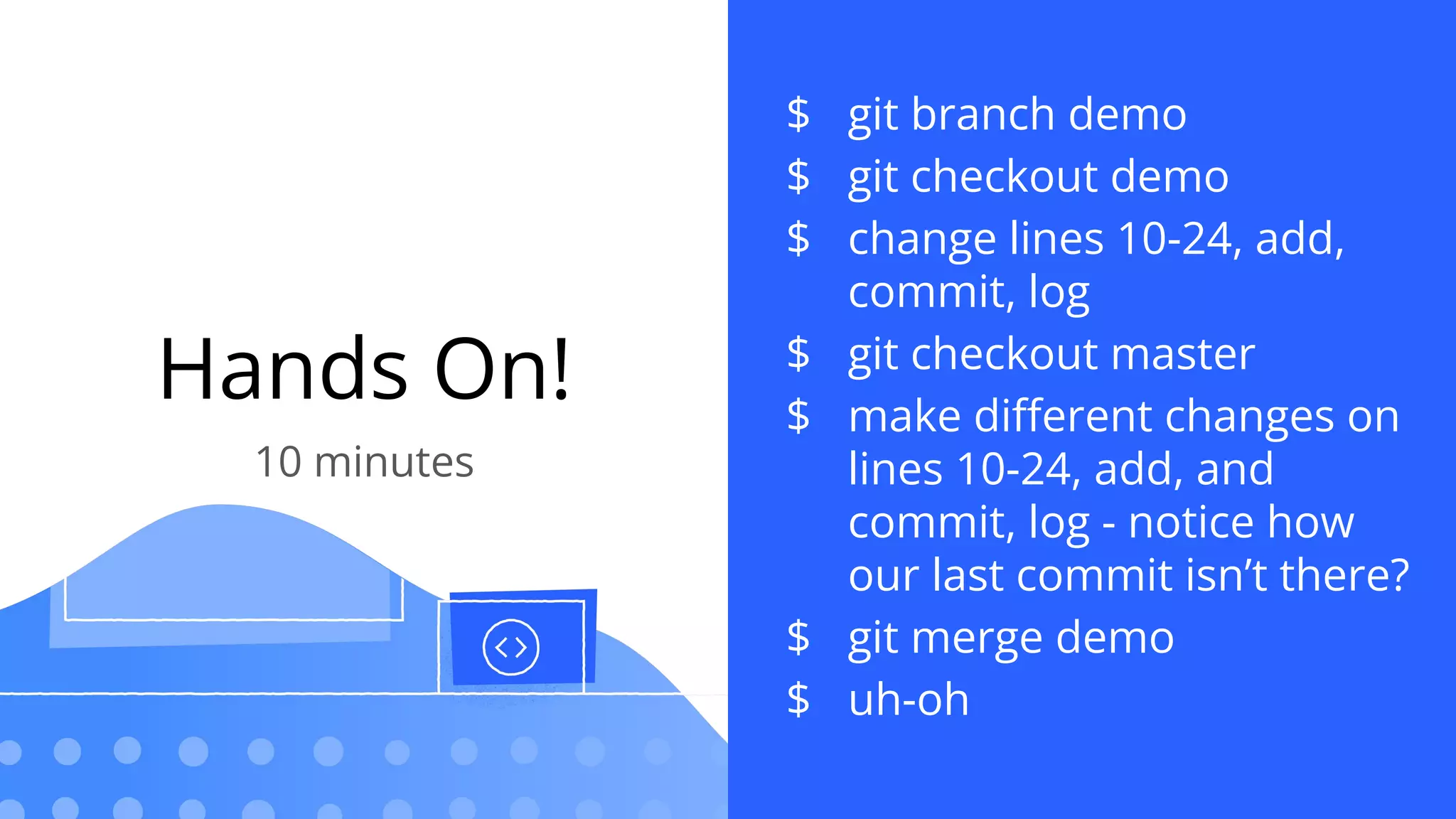 Hands On!
10 minutes
$ git branch demo
$ git checkout demo
$ change lines 10-24, add,
commit, log
$ git checkout master
$ make diﬀerent changes on
lines 10-24, add, and
commit, log - notice how
our last commit isn’t there?
$ git merge demo
$ uh-oh
 