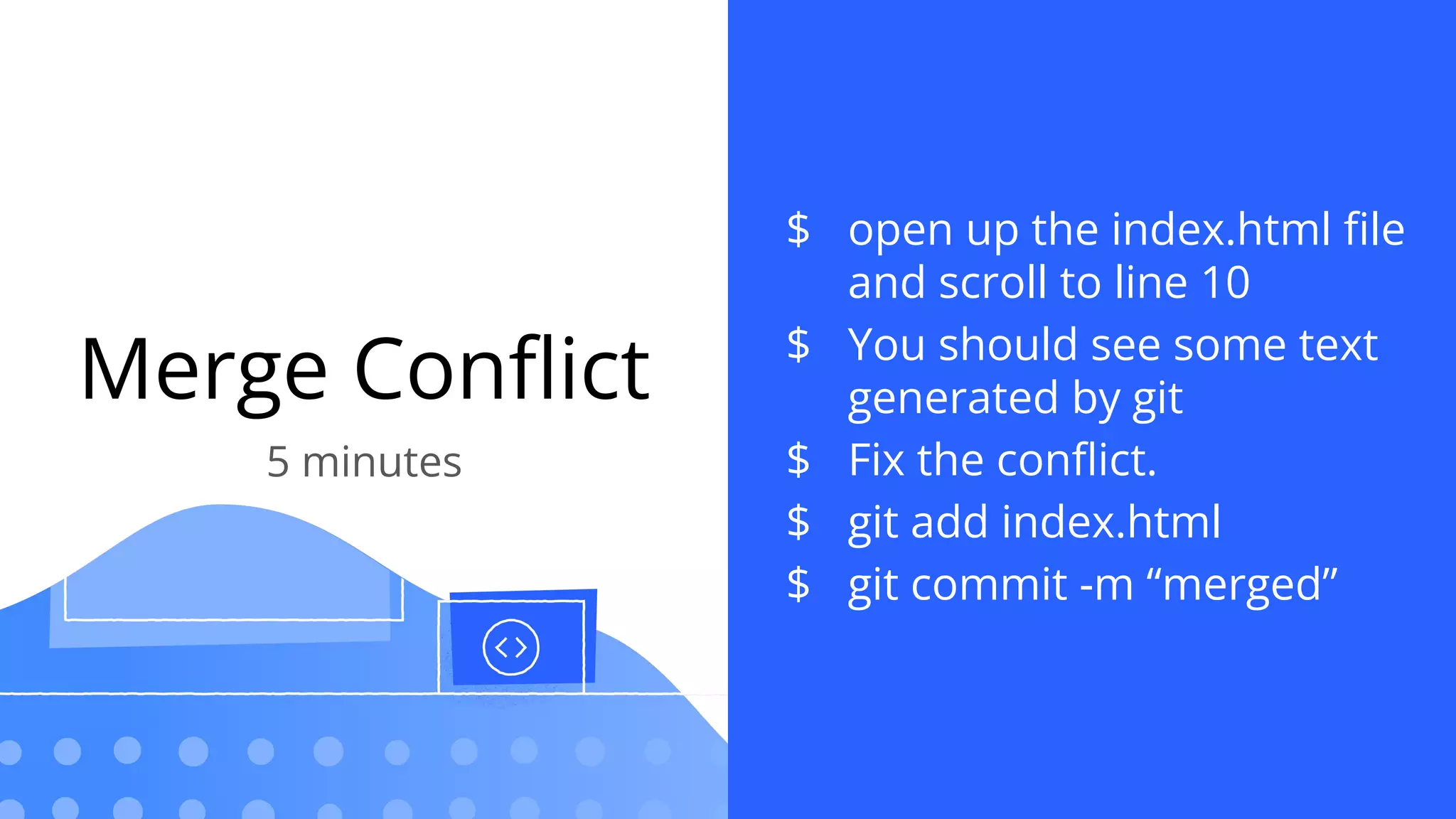 Merge Conﬂict
5 minutes
$ open up the index.html ﬁle
and scroll to line 10
$ You should see some text
generated by git
$ Fix the conﬂict.
$ git add index.html
$ git commit -m “merged”
 