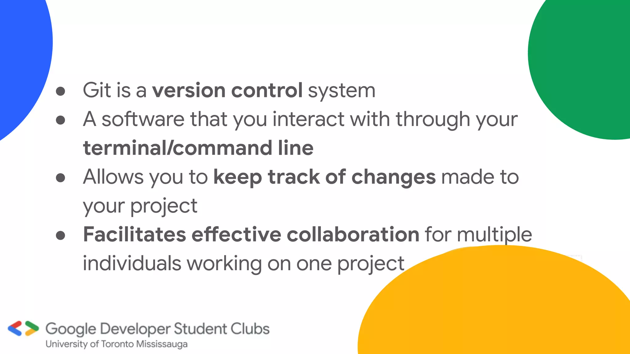 ● Git is a version control system
● A software that you interact with through your
terminal/command line
● Allows you to keep track of changes made to
your project
● Facilitates effective collaboration for multiple
individuals working on one project
 