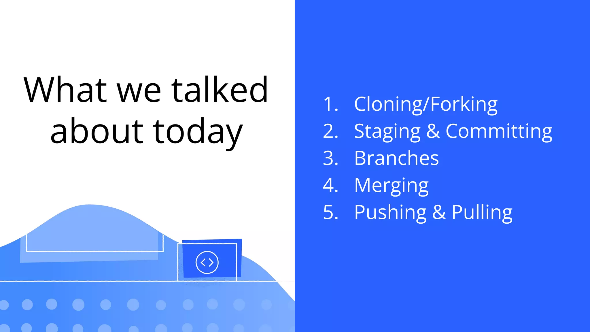 What we talked
about today
1. Cloning/Forking
2. Staging & Committing
3. Branches
4. Merging
5. Pushing & Pulling
 
