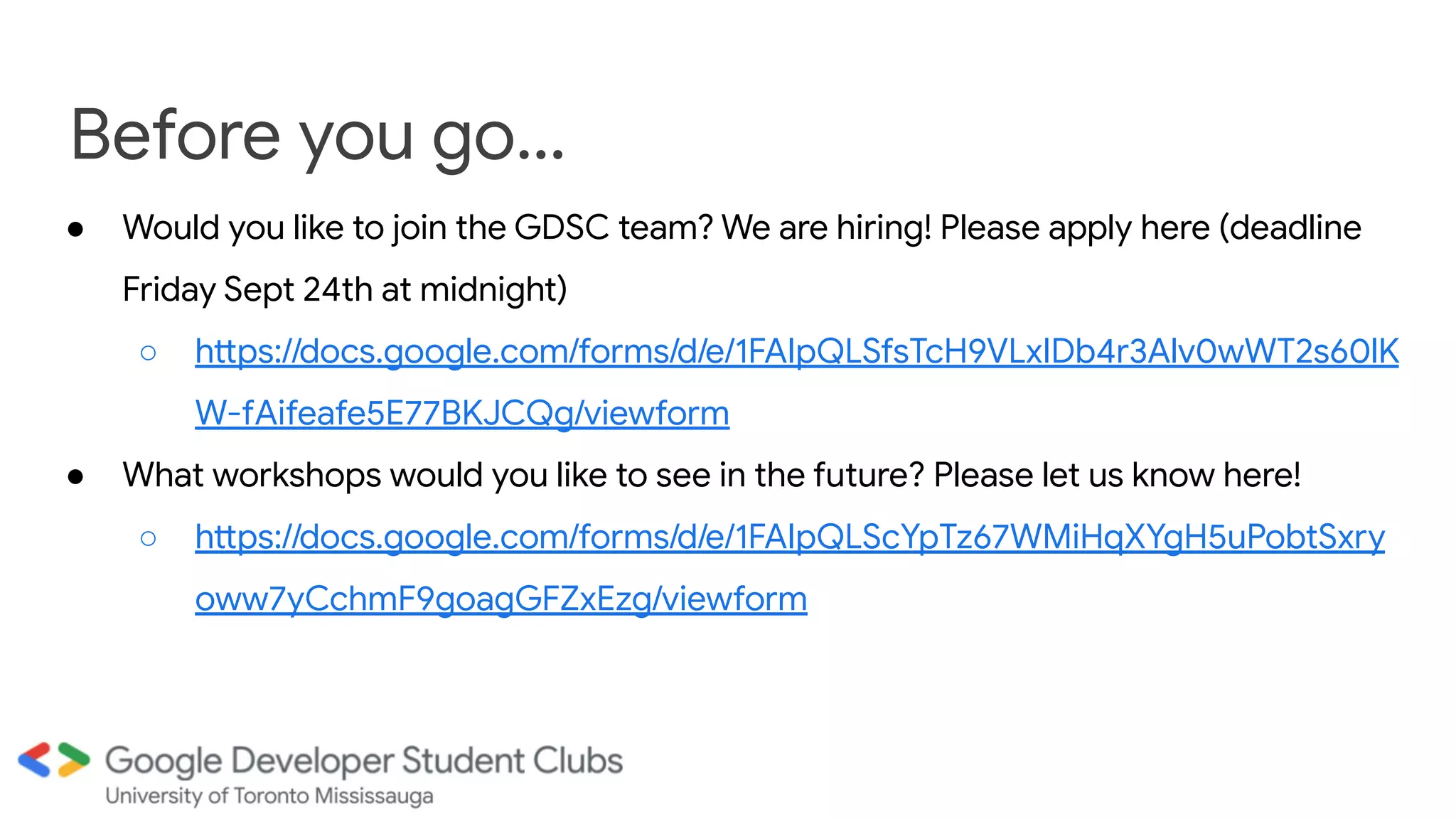 Before you go...
● Would you like to join the GDSC team? We are hiring! Please apply here (deadline
Friday Sept 24th at midnight)
○ https://docs.google.com/forms/d/e/1FAIpQLSfsTcH9VLxIDb4r3Alv0wWT2s60lK
W-fAifeafe5E77BKJCQg/viewform
● What workshops would you like to see in the future? Please let us know here!
○ https://docs.google.com/forms/d/e/1FAIpQLScYpTz67WMiHqXYgH5uPobtSxry
oww7yCchmF9goagGFZxEzg/viewform
 