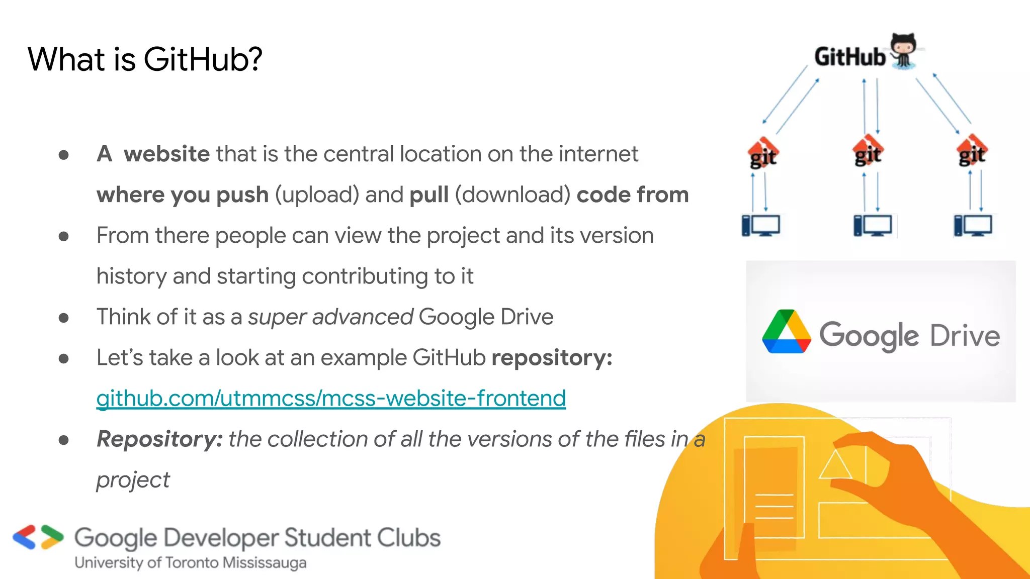● A website that is the central location on the internet
where you push (upload) and pull (download) code from
● From there people can view the project and its version
history and starting contributing to it
● Think of it as a super advanced Google Drive
● Let’s take a look at an example GitHub repository:
github.com/utmmcss/mcss-website-frontend
● Repository: the collection of all the versions of the files in a
project
●
What is GitHub?
 