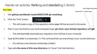 Hands-on activity: forking and clon(e)ing (~5min)
Your task:
1. Visit github.com/Daniel-Laufer/GDSCUTM-git-workshop
2. Click the “Fork” button
○ This will create a copy of this repository where your GitHub account is the owner
3. Then in your terminal (on your local computer) type: git clone <your forked repository url>.git
○ This will essentially download your repository from GitHub to your computer
4. Type: ls (first letter is a lowercase ‘L’). This command lists out everything in your current directory
○ You will see a new directory listed (aka a folder)
5. Type: cd <the name of this new directory> to “move” into that directory
Don’t forget the .git suﬃx
Remove the “<>” before using
 