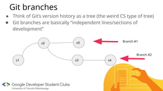 Git branches
● Think of Git’s version history as a tree (the weird CS type of tree)
● Git branches are basically “independent lines/sections of
development”
c2
c1
c5
c3 c4
Branch #1
Branch #2
 