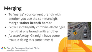 Merging
● To “merge” your current branch with
another you use the command git
merge <other branch name>
● Git will intelligently combine all changes
from that one branch with another
● foreshadowing: Git might have some
trouble doing this sometimes :(
 
