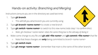 Hands-on activity: Branching and Merging
Instructions (ensure you are in the directory we used last time)
1. Type git branch
○ This will tell you what branch you are currently using
2. Type git branch <some name> to create a new branch
3. Type git switch <some name> to switch to this new name (redo step 1 to conﬁrm this!)
○ Note: git checkout <some name> does the same thing but is the old way of doing it
4. Make some change to any ﬁle and git add <ﬁle name> and git commit <ﬁle name> that ﬁle
○ Note that these changes are only being committed to branch <some name>
5. Type git switch main
6. Type git merge <some name> (remember that main is the name of the other branch)
 