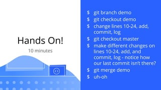 Hands On!
10 minutes
$ git branch demo
$ git checkout demo
$ change lines 10-24, add,
commit, log
$ git checkout master
$ make diﬀerent changes on
lines 10-24, add, and
commit, log - notice how
our last commit isn’t there?
$ git merge demo
$ uh-oh
 