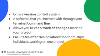 ● Git is a version control system
● A software that you interact with through your
terminal/command line
● Allows you to keep track of changes made to
your project
● Facilitates effective collaboration for multiple
individuals working on one project
 