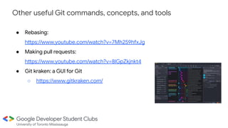 Other useful Git commands, concepts, and tools
● Rebasing:
https://www.youtube.com/watch?v=7Mh259hfxJg
● Making pull requests:
https://www.youtube.com/watch?v=8lGpZkjnkt4
● Git kraken: a GUI for Git
○ https://www.gitkraken.com/
 